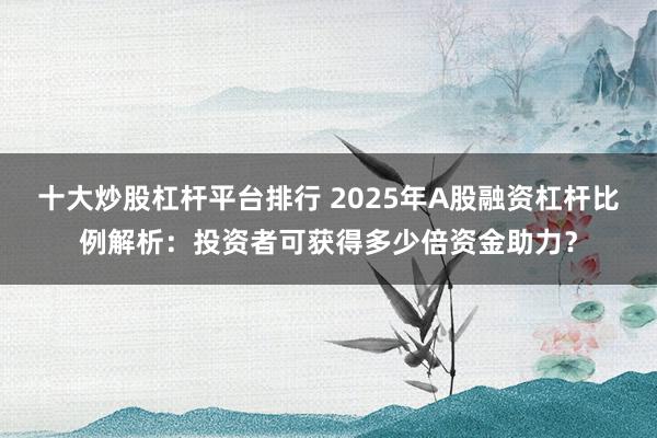 十大炒股杠杆平台排行 2025年A股融资杠杆比例解析：投资者可获得多少倍资金助力？