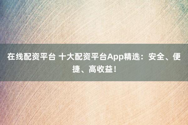 在线配资平台 十大配资平台App精选：安全、便捷、高收益！