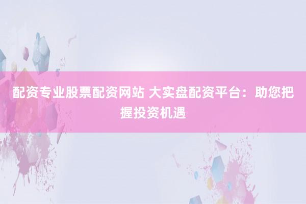 配资专业股票配资网站 大实盘配资平台：助您把握投资机遇