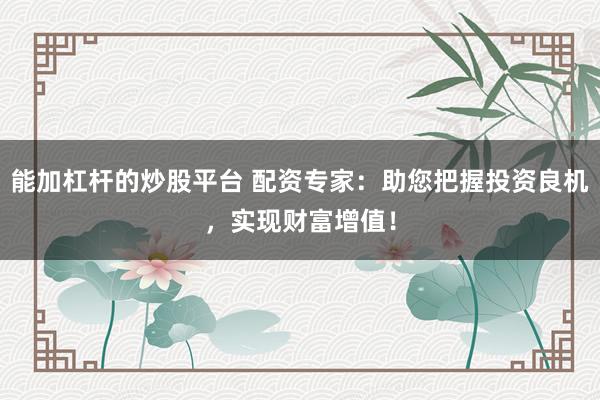 能加杠杆的炒股平台 配资专家：助您把握投资良机，实现财富增值！