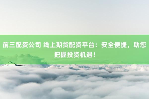 前三配资公司 线上期货配资平台：安全便捷，助您把握投资机遇！