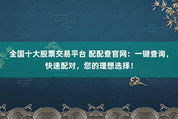 全国十大股票交易平台 配配查官网：一键查询，快速配对，您的理想选择！