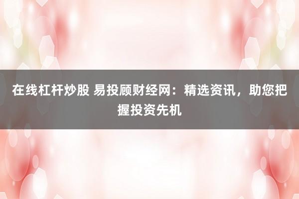 在线杠杆炒股 易投顾财经网：精选资讯，助您把握投资先机