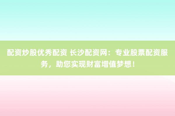 配资炒股优秀配资 长沙配资网：专业股票配资服务，助您实现财富增值梦想！