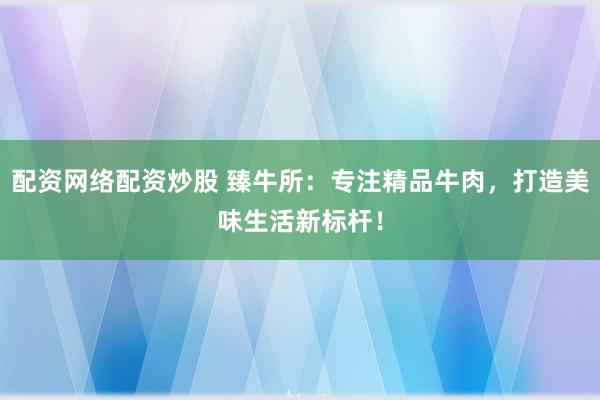 配资网络配资炒股 臻牛所：专注精品牛肉，打造美味生活新标杆！