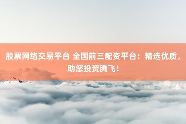 股票网络交易平台 全国前三配资平台：精选优质，助您投资腾飞！