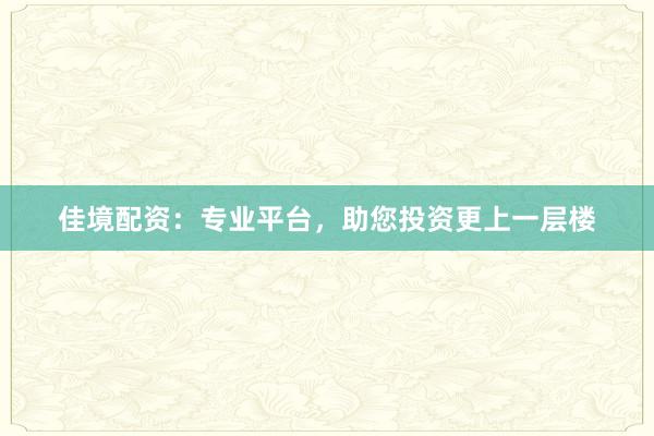 佳境配资：专业平台，助您投资更上一层楼