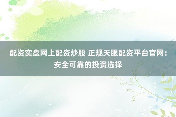 配资实盘网上配资炒股 正规天眼配资平台官网：安全可靠的投资选择