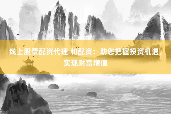线上股票配资代理 和配资：助您把握投资机遇，实现财富增值