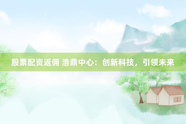 股票配资返佣 浩鼎中心：创新科技，引领未来