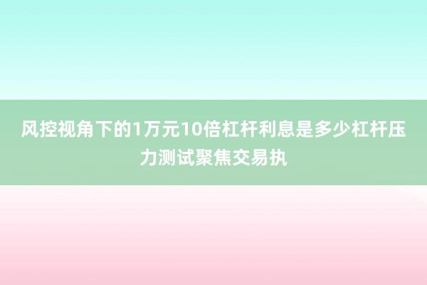 风控视角下的1万元10倍杠杆利息是多少杠杆压力测试聚焦交易执