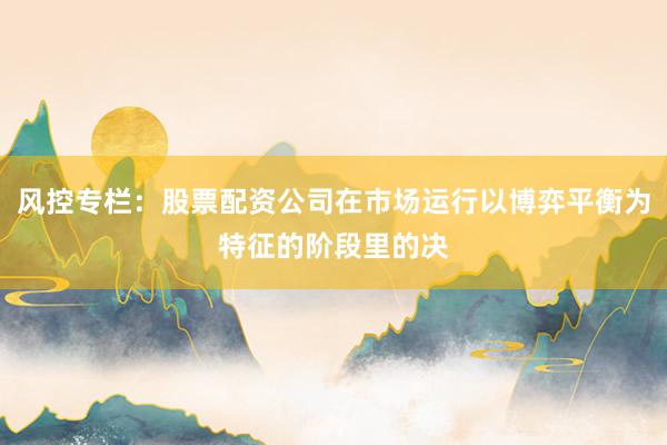 风控专栏：股票配资公司在市场运行以博弈平衡为特征的阶段里的决