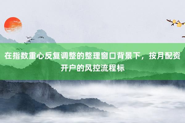 在指数重心反复调整的整理窗口背景下，按月配资开户的风控流程标