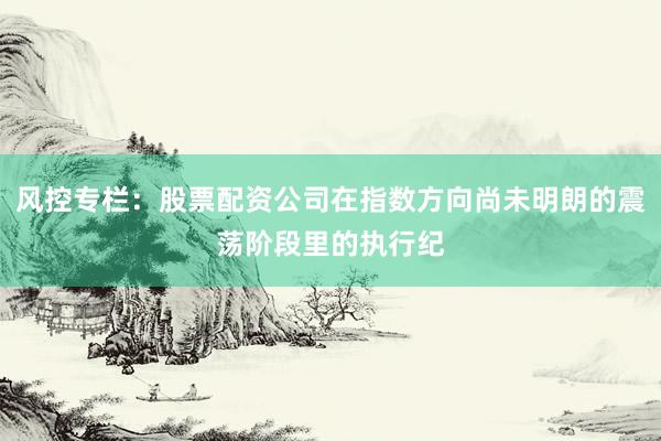 风控专栏：股票配资公司在指数方向尚未明朗的震荡阶段里的执行纪