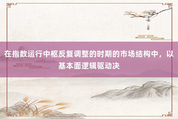 在指数运行中枢反复调整的时期的市场结构中，以基本面逻辑驱动决