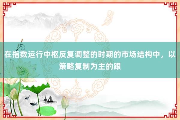 在指数运行中枢反复调整的时期的市场结构中，以策略复制为主的跟