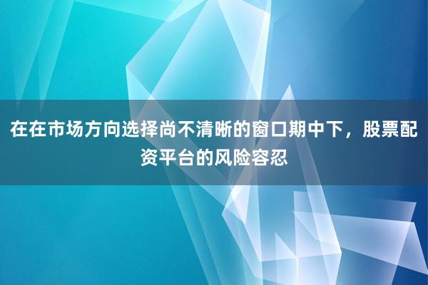 在在市场方向选择尚不清晰的窗口期中下，股票配资平台的风险容忍