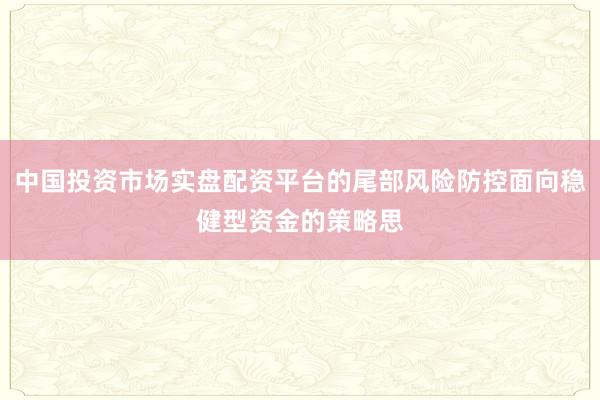中国投资市场实盘配资平台的尾部风险防控面向稳健型资金的策略思