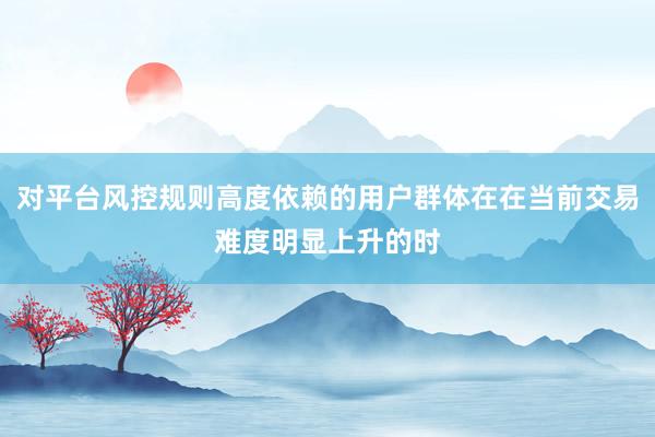 对平台风控规则高度依赖的用户群体在在当前交易难度明显上升的时