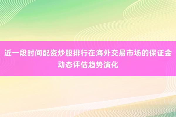 近一段时间配资炒股排行在海外交易市场的保证金动态评估趋势演化