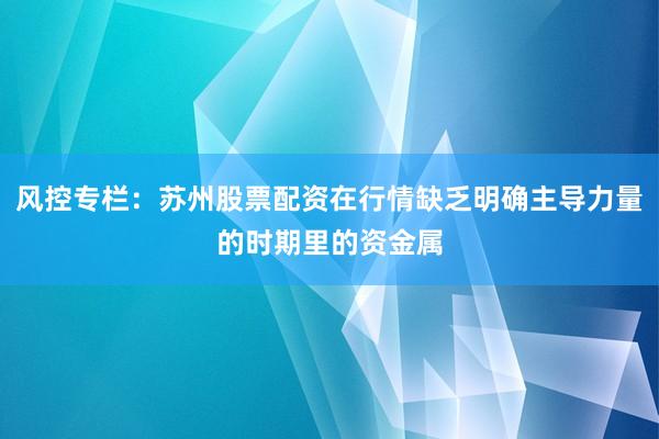 风控专栏：苏州股票配资在行情缺乏明确主导力量的时期里的资金属