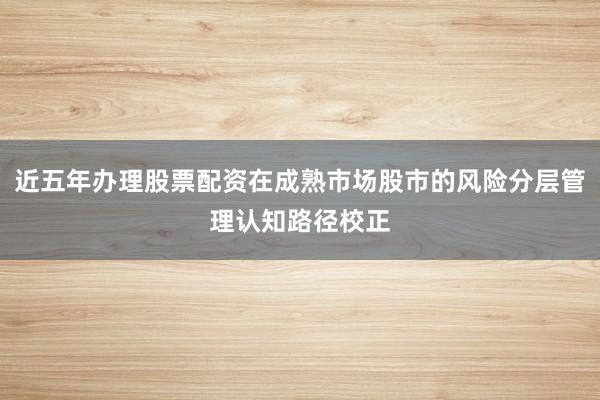 近五年办理股票配资在成熟市场股市的风险分层管理认知路径校正