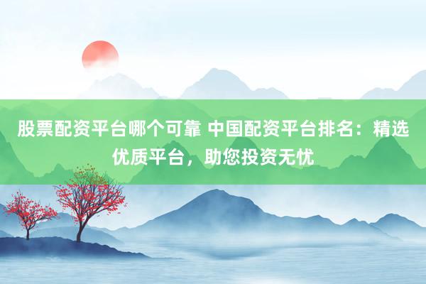 股票配资平台哪个可靠 中国配资平台排名：精选优质平台，助您投资无忧