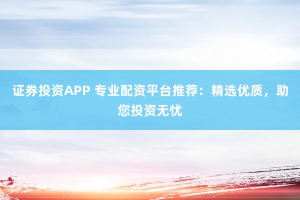 证券投资APP 专业配资平台推荐：精选优质，助您投资无忧