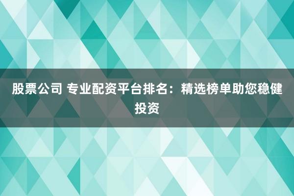 股票公司 专业配资平台排名：精选榜单助您稳健投资