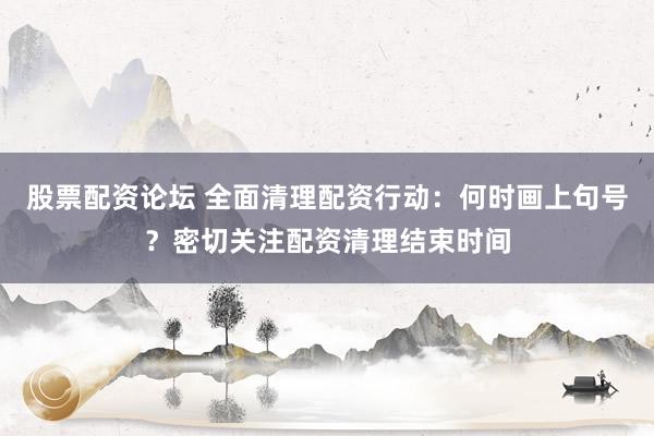 股票配资论坛 全面清理配资行动：何时画上句号？密切关注配资清理结束时间