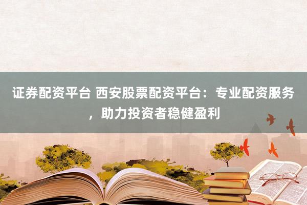 证券配资平台 西安股票配资平台：专业配资服务，助力投资者稳健盈利