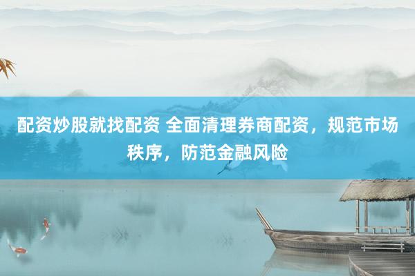 配资炒股就找配资 全面清理券商配资，规范市场秩序，防范金融风险