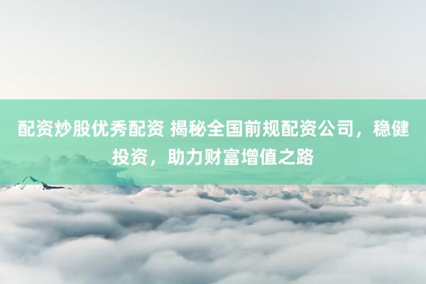 配资炒股优秀配资 揭秘全国前规配资公司，稳健投资，助力财富增值之路