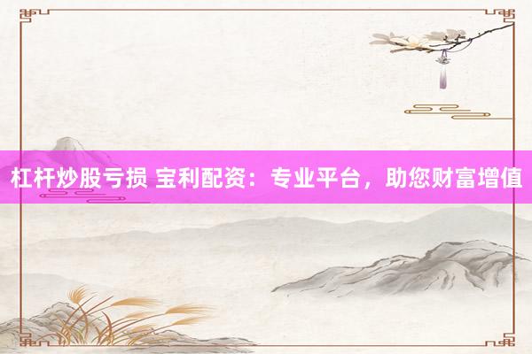 杠杆炒股亏损 宝利配资:专业平台,助您财富增值