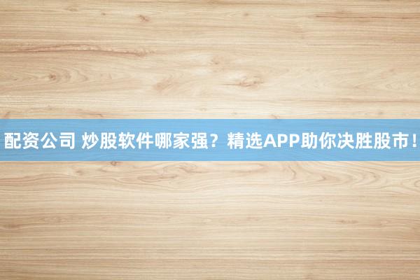 配资公司 炒股软件哪家强？精选APP助你决胜股市！