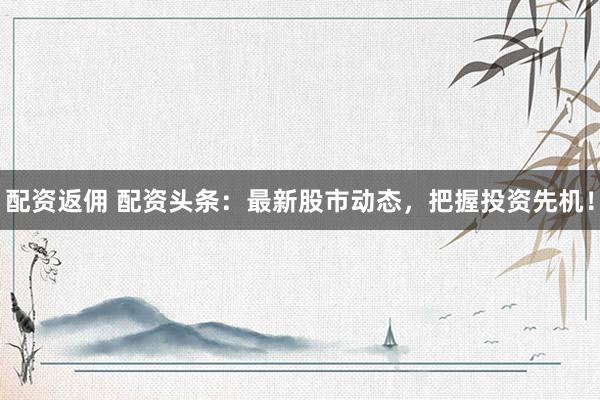 配资返佣 配资头条：最新股市动态，把握投资先机！