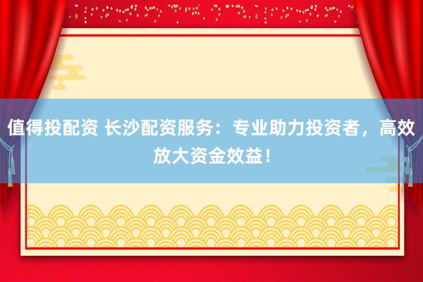 值得投配资 长沙配资服务：专业助力投资者，高效放大资金效益！
