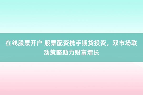 在线股票开户 股票配资携手期货投资，双市场联动策略助力财富增长
