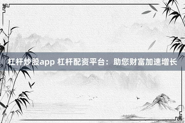 杠杆炒股app 杠杆配资平台：助您财富加速增长
