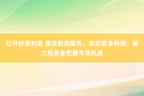 杠杆炒股利息 现货配资服务，高效资金利用，助力投资者把握市场机遇