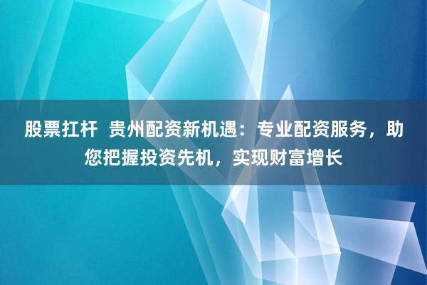 股票扛杆  贵州配资新机遇：专业配资服务，助您把握投资先机，实现财富增长