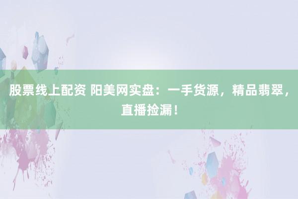 股票线上配资 阳美网实盘：一手货源，精品翡翠，直播捡漏！