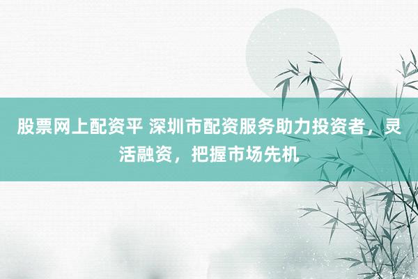股票网上配资平 深圳市配资服务助力投资者，灵活融资，把握市场先机