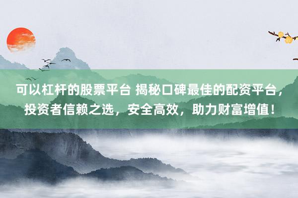 可以杠杆的股票平台 揭秘口碑最佳的配资平台，投资者信赖之选，安全高效，助力财富增值！