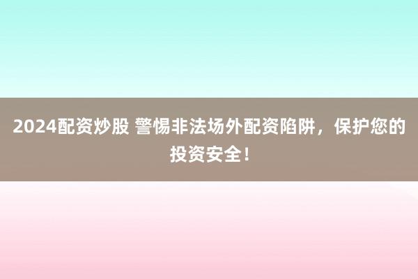 2024配资炒股 警惕非法场外配资陷阱，保护您的投资安全！