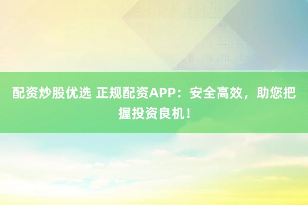 配资炒股优选 正规配资APP：安全高效，助您把握投资良机！