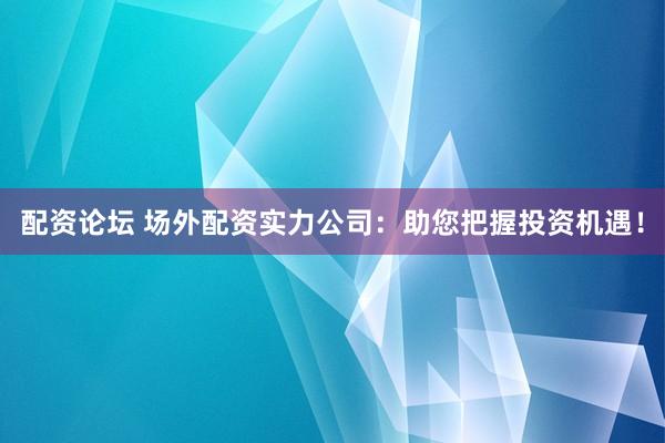 配资论坛 场外配资实力公司：助您把握投资机遇！