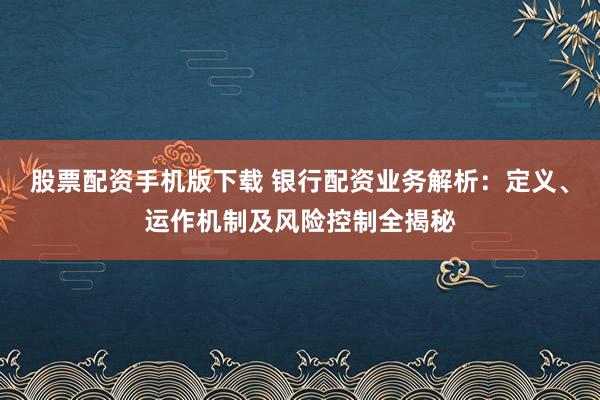股票配资手机版下载 银行配资业务解析：定义、运作机制及风险控制全揭秘