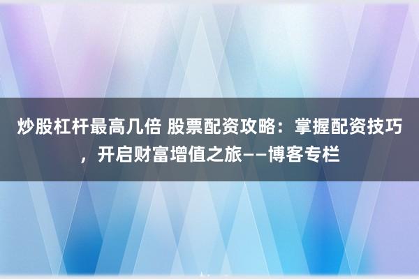 炒股杠杆最高几倍 股票配资攻略：掌握配资技巧，开启财富增值之旅——博客专栏