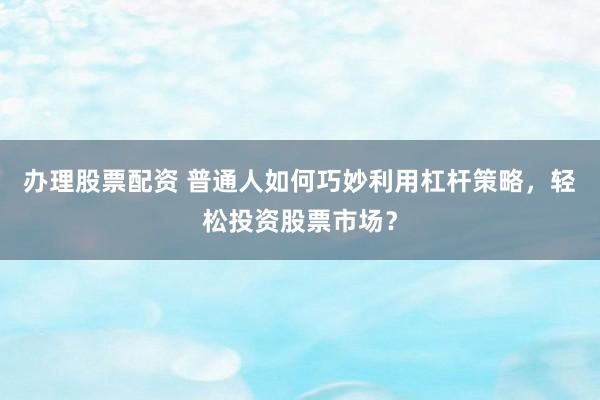 办理股票配资 普通人如何巧妙利用杠杆策略，轻松投资股票市场？